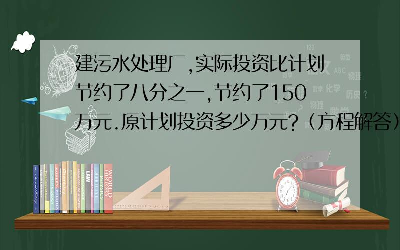 建污水处理厂,实际投资比计划节约了八分之一,节约了150万元.原计划投资多少万元?（方程解答）急~