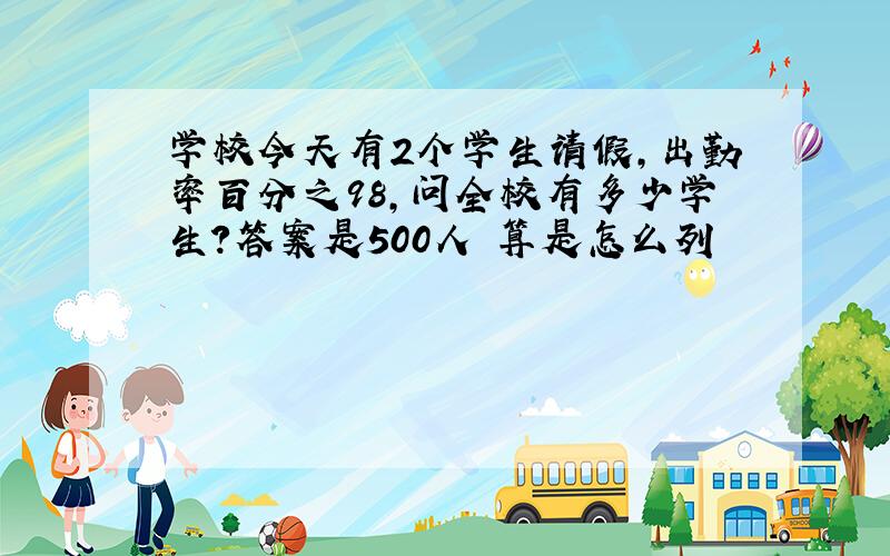 学校今天有2个学生请假,出勤率百分之98,问全校有多少学生?答案是500人 算是怎么列