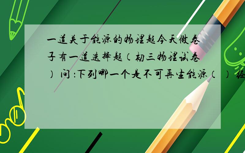 一道关于能源的物理题今天做卷子有一道选择题（初三物理试卷） 问 ：下列哪一个是不可再生能源（ ） 经过准确排除 剩下2个