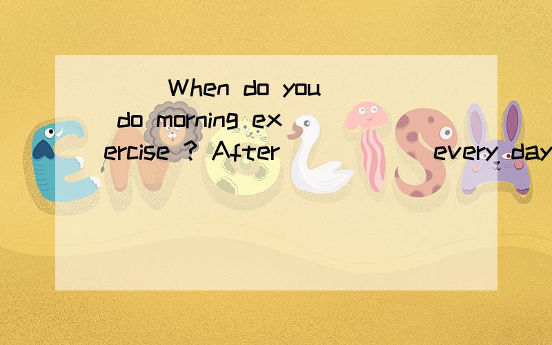 ( )When do you do morning exercise ? After _____ every day.