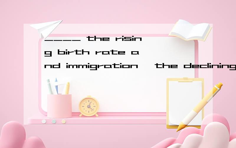 ____ the rising birth rate and immigration, the declining de