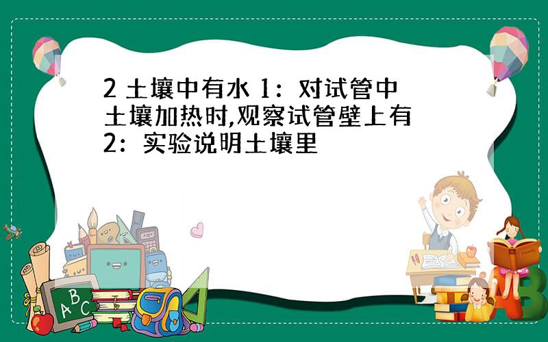 2 土壤中有水 1：对试管中土壤加热时,观察试管壁上有 2：实验说明土壤里