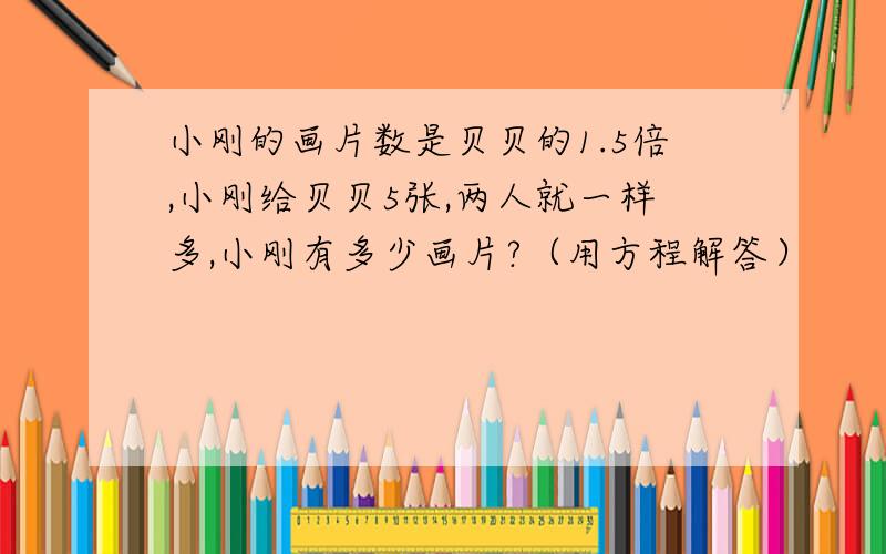 小刚的画片数是贝贝的1.5倍,小刚给贝贝5张,两人就一样多,小刚有多少画片?（用方程解答）