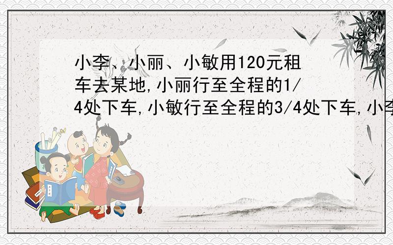 小李、小丽、小敏用120元租车去某地,小丽行至全程的1/4处下车,小敏行至全程的3/4处下车,小李到终点下车