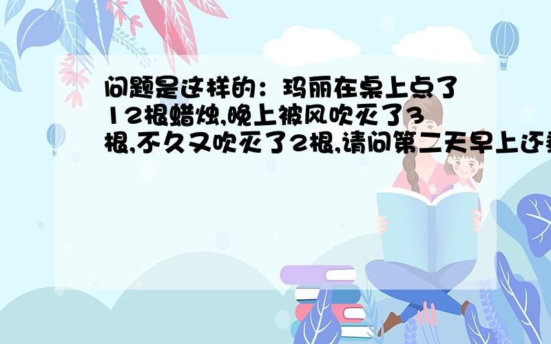 问题是这样的：玛丽在桌上点了12根蜡烛,晚上被风吹灭了3根,不久又吹灭了2根,请问第二天早上还剩下几根,答案说是5根、不