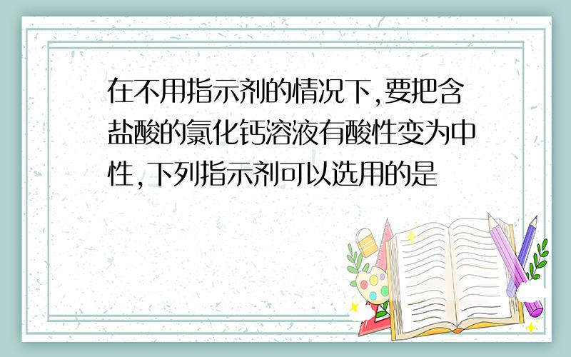 在不用指示剂的情况下,要把含盐酸的氯化钙溶液有酸性变为中性,下列指示剂可以选用的是