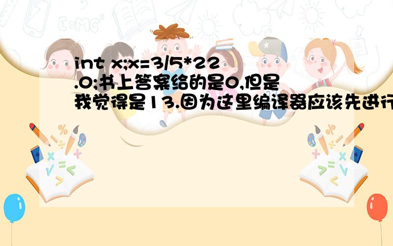 int x;x=3/5*22.0;书上答案给的是0,但是我觉得是13.因为这里编译器应该先进行自动类型转换,把3和5转换