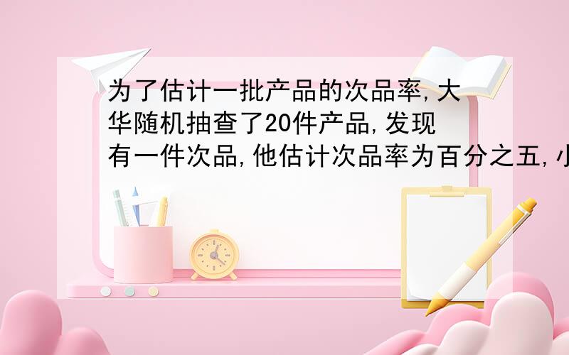 为了估计一批产品的次品率,大华随机抽查了20件产品,发现有一件次品,他估计次品率为百分之五,小英随机