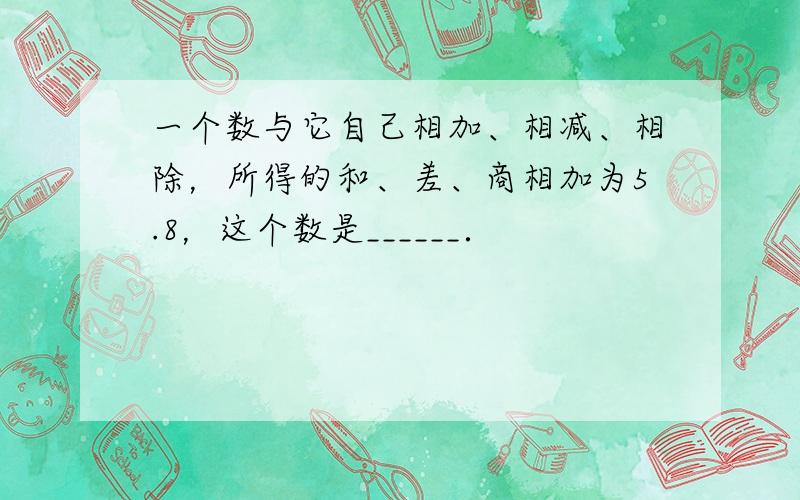 一个数与它自己相加、相减、相除，所得的和、差、商相加为5.8，这个数是______．