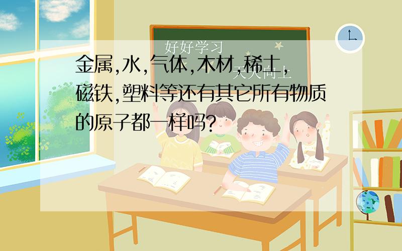 金属,水,气体,木材,稀土,磁铁,塑料等还有其它所有物质的原子都一样吗?