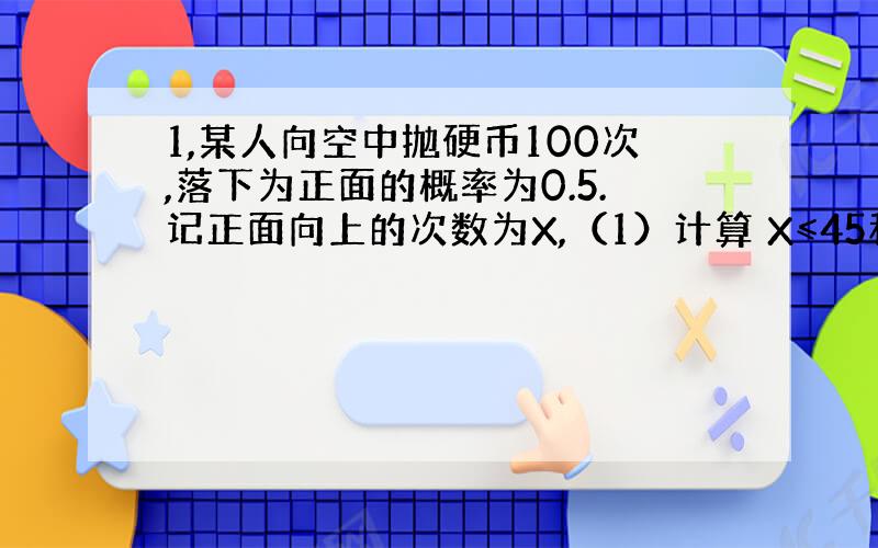 1,某人向空中抛硬币100次,落下为正面的概率为0.5.记正面向上的次数为X,（1）计算 X≤45和X＝45 的概率.（