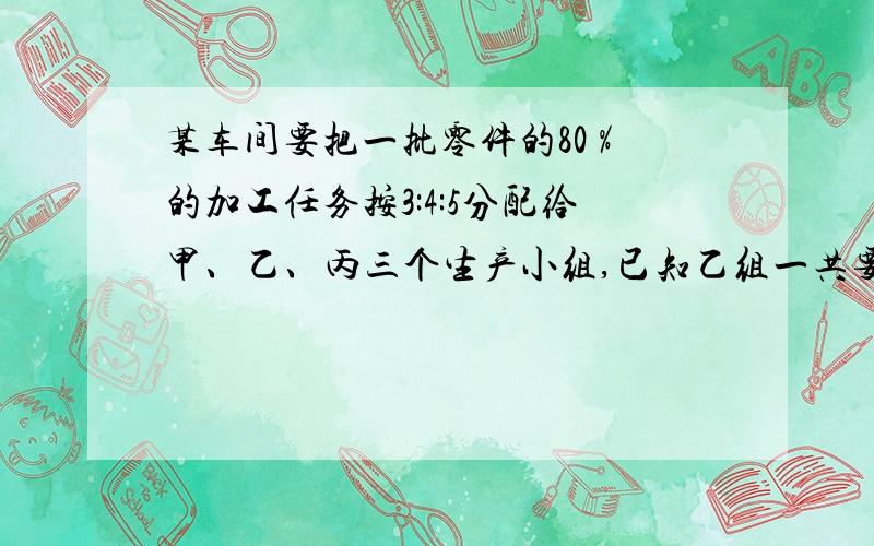 某车间要把一批零件的80 %的加工任务按3:4:5分配给甲、乙、丙三个生产小组,已知乙组一共要加工零件600个?