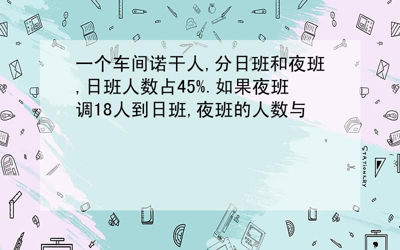 一个车间诺干人,分日班和夜班,日班人数占45%.如果夜班调18人到日班,夜班的人数与