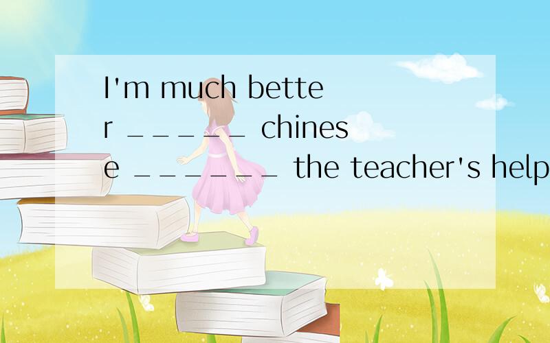 I'm much better _____ chinese ______ the teacher's help.