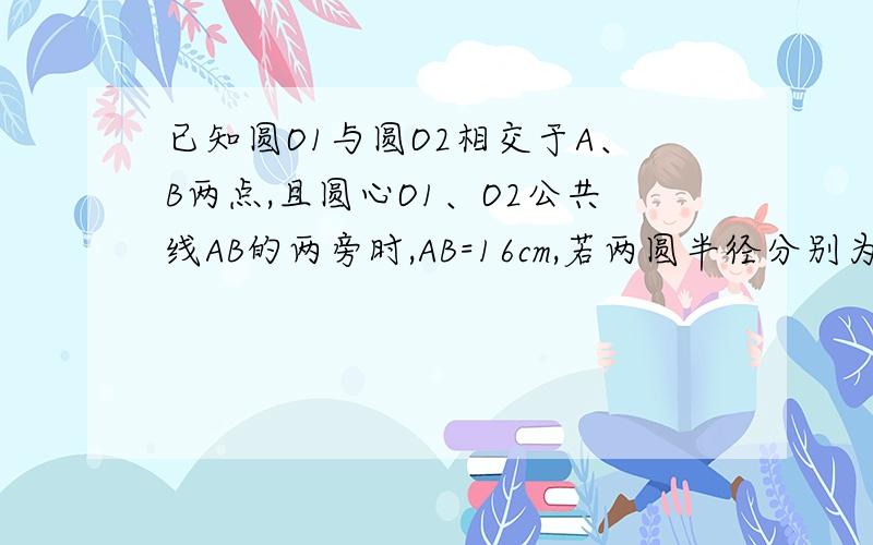 已知圆O1与圆O2相交于A、B两点,且圆心O1、O2公共线AB的两旁时,AB=16cm,若两圆半径分别为10cm和17c