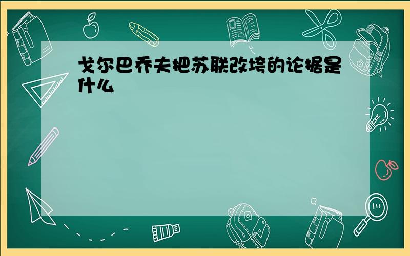 戈尔巴乔夫把苏联改垮的论据是什么