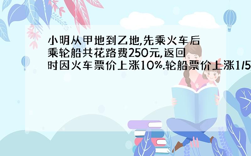 小明从甲地到乙地,先乘火车后乘轮船共花路费250元,返回时因火车票价上涨10%.轮船票价上涨1/5,共花路费280元.返