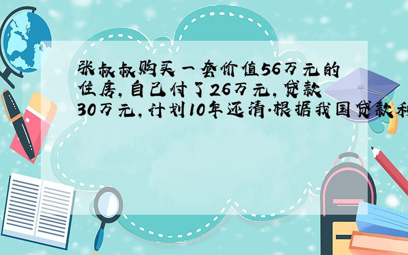 张叔叔购买一套价值56万元的住房,自己付了26万元,贷款30万元,计划10年还清.根据我国贷款利率,