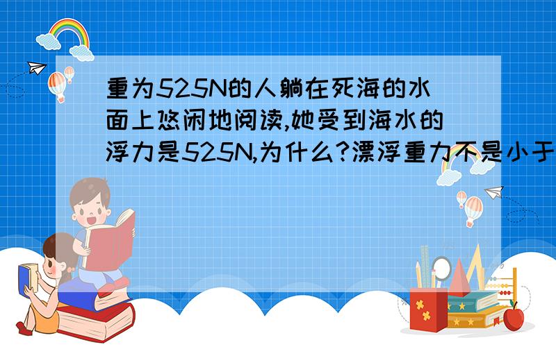 重为525N的人躺在死海的水面上悠闲地阅读,她受到海水的浮力是525N,为什么?漂浮重力不是小于浮力吗?