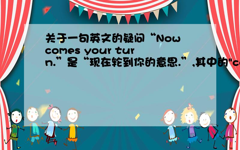 关于一句英文的疑问“Now comes your turn.”是“现在轮到你的意思.”,其中的