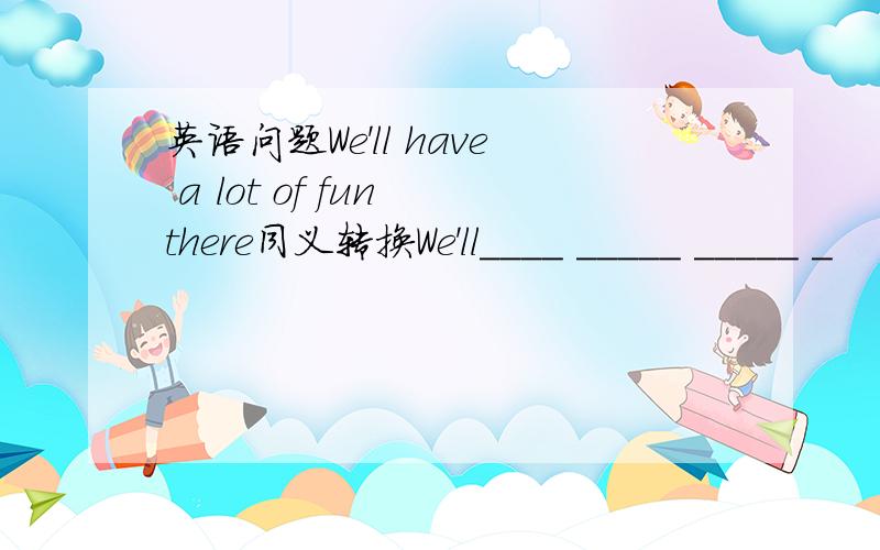 英语问题We'll have a lot of fun there同义转换We'll____ _____ _____ _