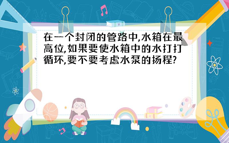 在一个封闭的管路中,水箱在最高位,如果要使水箱中的水打打循环,要不要考虑水泵的扬程?