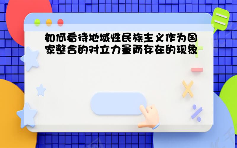 如何看待地域性民族主义作为国家整合的对立力量而存在的现象