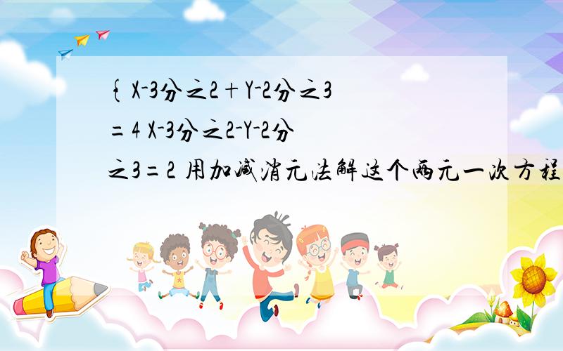 {X-3分之2+Y-2分之3=4 X-3分之2-Y-2分之3=2 用加减消元法解这个两元一次方程