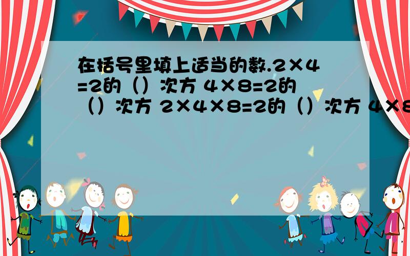 在括号里填上适当的数.2×4=2的（）次方 4×8=2的（）次方 2×4×8=2的（）次方 4×8×16=2的）次方