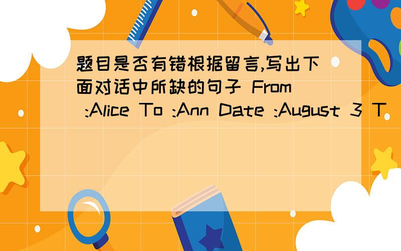 题目是否有错根据留言,写出下面对话中所缺的句子 From :Alice To :Ann Date :August 3 T