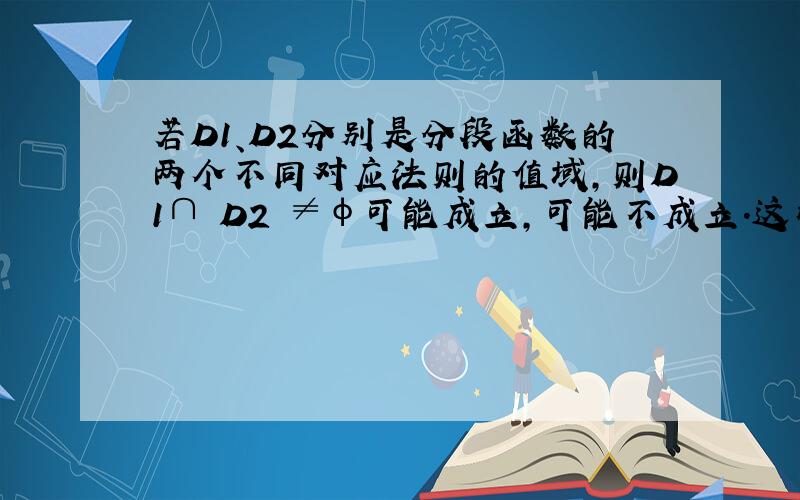 若D1、D2分别是分段函数的两个不同对应法则的值域,则D1∩ D2 ≠φ可能成立,可能不成立.这样说对吗?