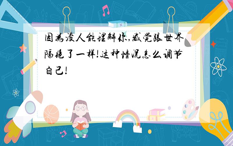 因为没人能理解你,感觉跟世界隔绝了一样!这种情况怎么调节自己!