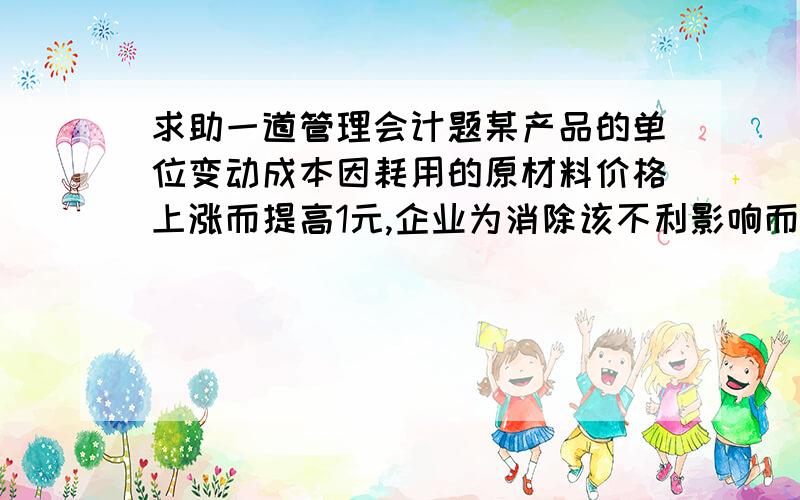 求助一道管理会计题某产品的单位变动成本因耗用的原材料价格上涨而提高1元,企业为消除该不利影响而决定提高产品售价1元,假定