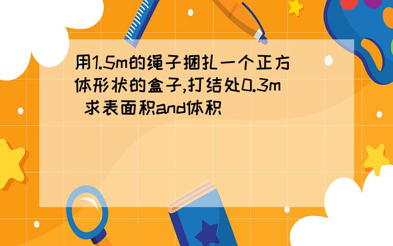 用1.5m的绳子捆扎一个正方体形状的盒子,打结处0.3m 求表面积and体积