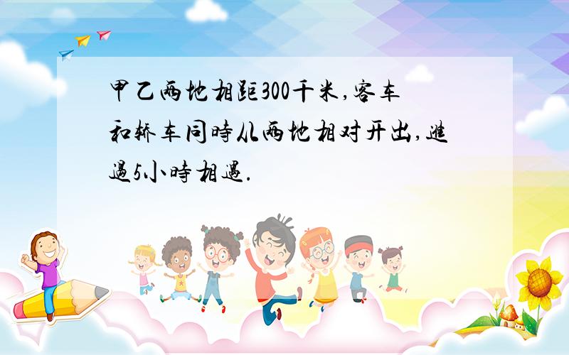 甲乙两地相距300千米,客车和轿车同时从两地相对开出,进过5小时相遇.