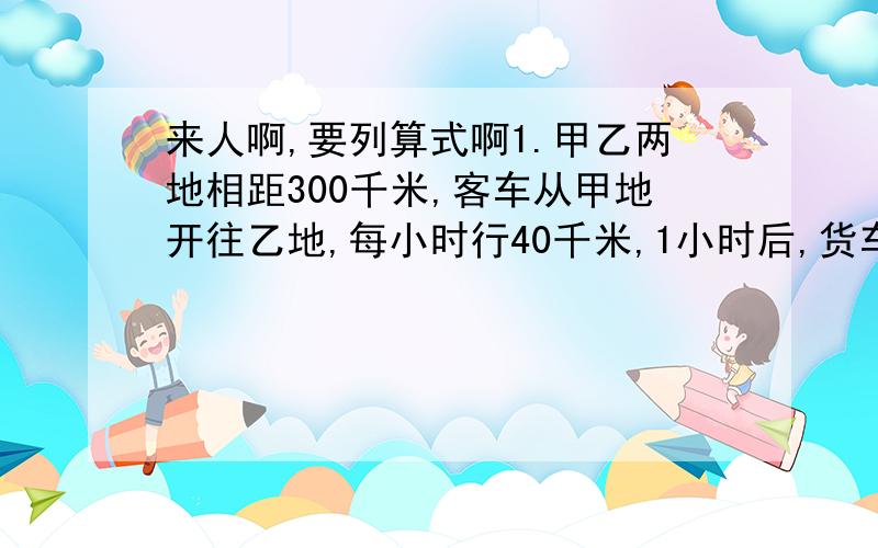 来人啊,要列算式啊1.甲乙两地相距300千米,客车从甲地开往乙地,每小时行40千米,1小时后,货车从乙地开往甲地,每小时