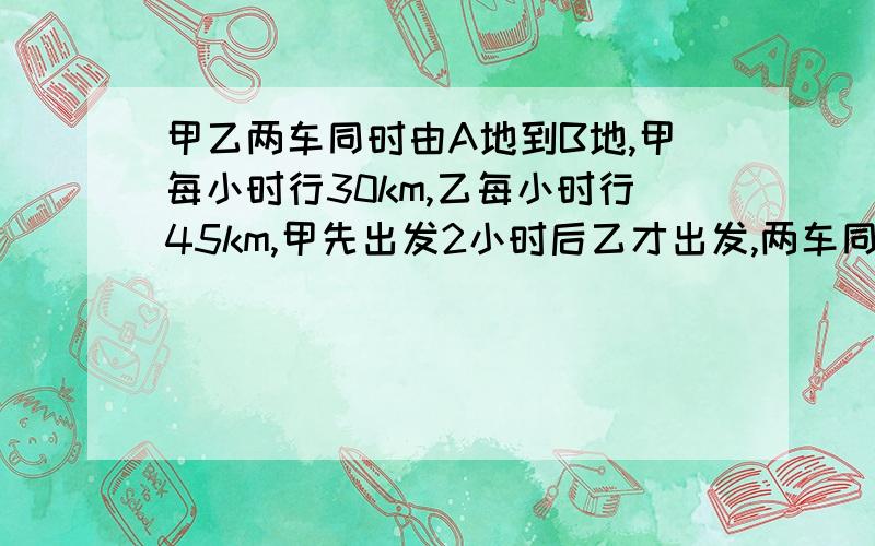 甲乙两车同时由A地到B地,甲每小时行30km,乙每小时行45km,甲先出发2小时后乙才出发,两车同时到达b地