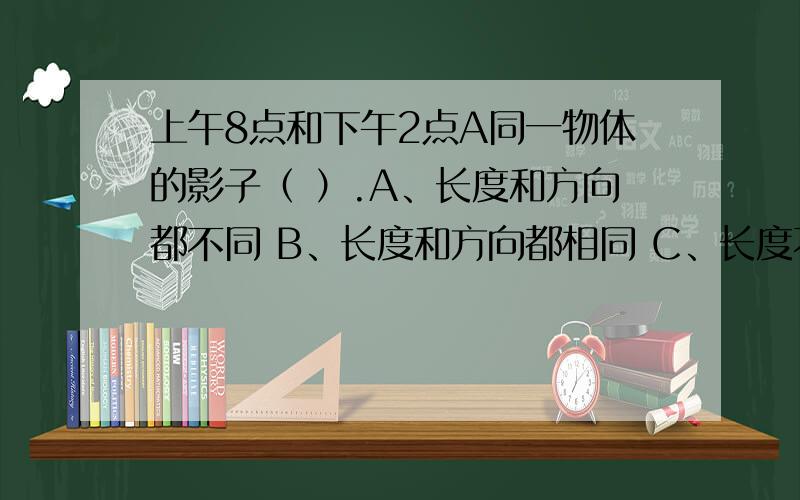 上午8点和下午2点A同一物体的影子（ ）.A、长度和方向都不同 B、长度和方向都相同 C、长度不同而方向相同