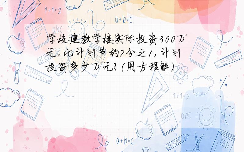 学校建教学楼实际投资300万元,比计划节约7分之1,计划投资多少万元?（用方程解）