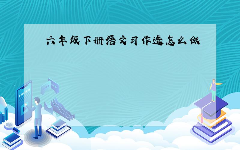 六年级下册语文习作选怎么做