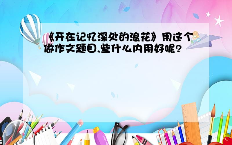 《开在记忆深处的浪花》用这个做作文题目,些什么内用好呢?