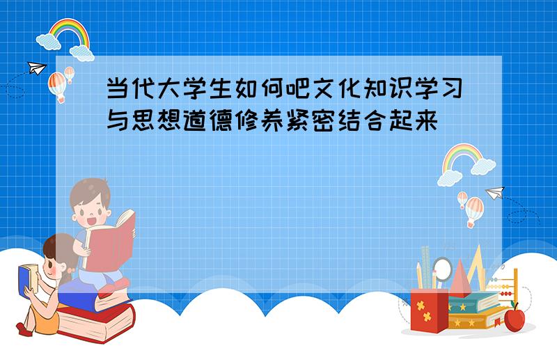 当代大学生如何吧文化知识学习与思想道德修养紧密结合起来