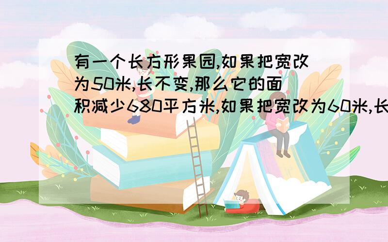 有一个长方形果园,如果把宽改为50米,长不变,那么它的面积减少680平方米,如果把宽改为60米,长不变,那