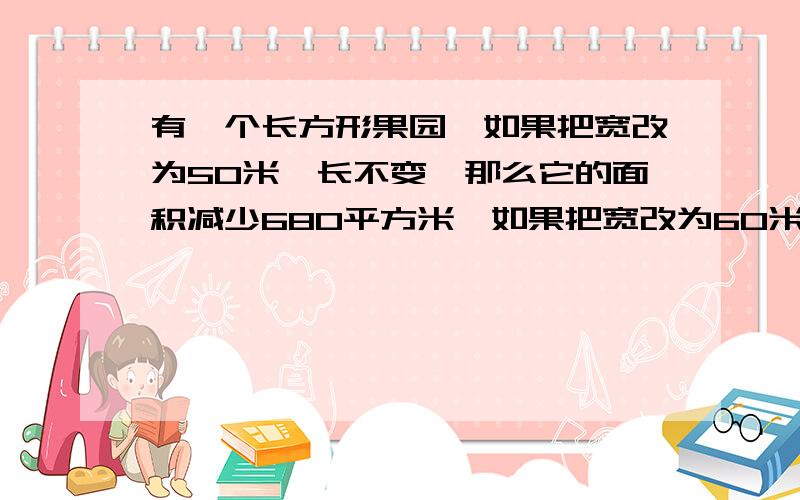 有一个长方形果园,如果把宽改为50米,长不变,那么它的面积减少680平方米,如果把宽改为60米,