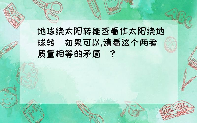 地球绕太阳转能否看作太阳绕地球转（如果可以,请看这个两者质量相等的矛盾）?