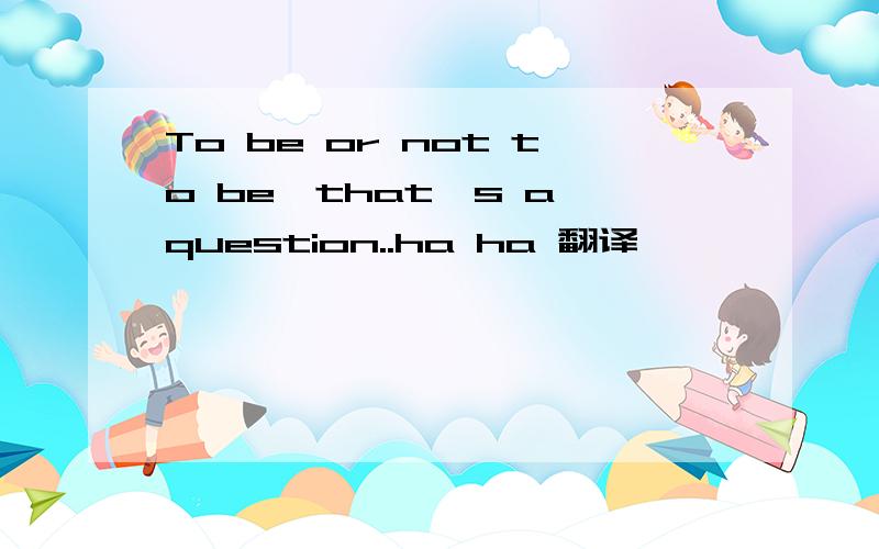 To be or not to be,that's a question..ha ha 翻译