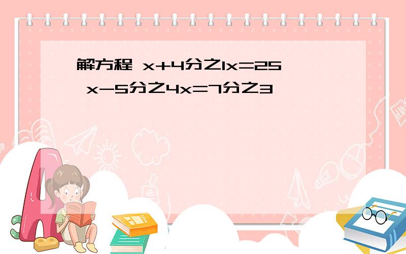 解方程 x+4分之1x=25 x-5分之4x=7分之3