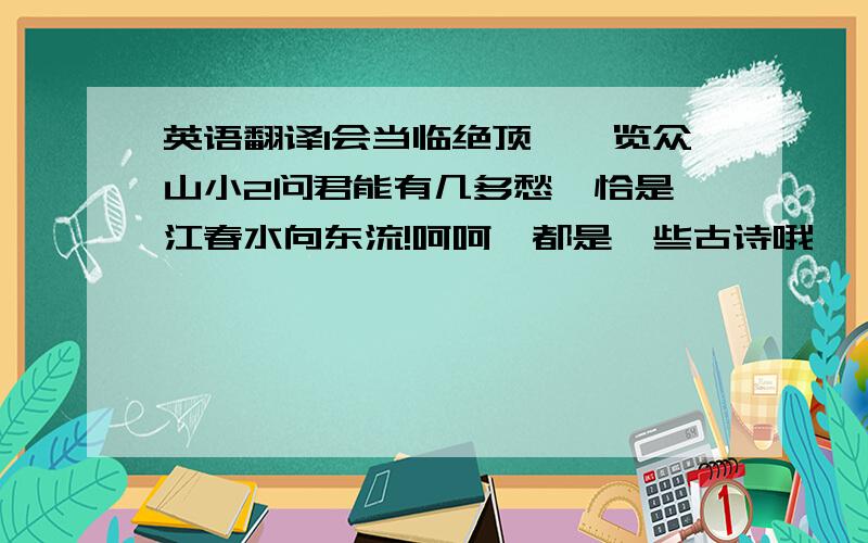 英语翻译1会当临绝顶,一览众山小2问君能有几多愁,恰是一江春水向东流!呵呵,都是一些古诗哦