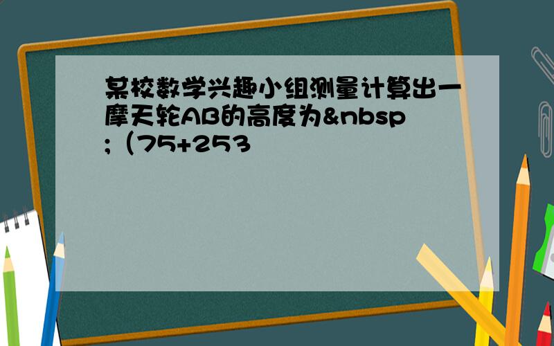 某校数学兴趣小组测量计算出一摩天轮AB的高度为 （75+253