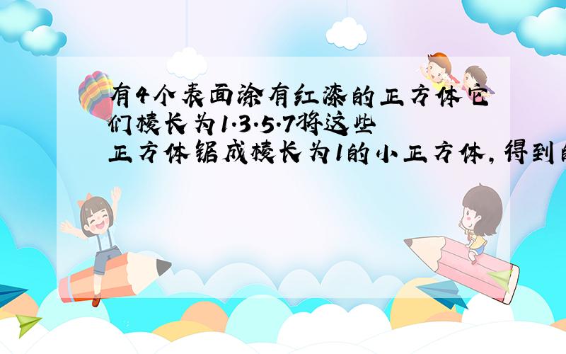 有4个表面涂有红漆的正方体它们棱长为1.3.5.7将这些正方体锯成棱长为1的小正方体,得到的小正体中至少有一